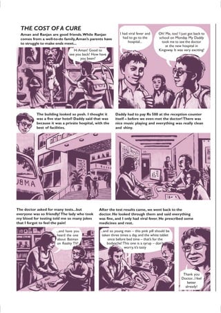 THE COST OF A CURE
Aman and Ranjan are good friends.While Ranjan
comes from a well-to-do family,Aman’s parents have
to struggle to make ends meet...
Hi Aman! Good to
see you back! How have
you been?
I had viral fever and
had to go to the
hospital...
Oh! Me, too! I just got back to
school on Monday. My Daddy
took me to see the doctor
at the new hospital in
Kingsway. It was very exciting!
The building looked so posh. I thought it
was a five star hotel! Daddy said that was
because it was a private hospital, with the
best of facilities.
Daddy had to pay Rs 500 at the reception counter
itself – before we even met the doctor!There was
nice music playing and everything was really clean
and shiny.
The doctor asked for many tests...but
everyone was so friendly! The lady who took
my blood for testing told me so many jokes
that I forgot to feel the pain!
...and have you
heard the one
about Batman
on Reality TV?
After the test results came, we went back to the
doctor. He looked through them and said everything
was fine, and I only had viral fever. He prescribed some
medicines and rest.
...and so young man – this pink pill should be
taken three times a day, and the white tablet
once before bed time – that’s for the
bodyache! This one is a syrup – don’t
worry,it’s tasty
Thank you
Doctor...I feel
better
already!
 