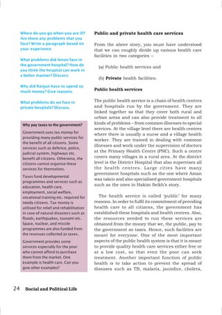 24 Social and Political Life
Where do you go when you are ill?
Are there any problems that you
face? Write a paragraph based on
your experience.
What problems did Aman face in
the government hospital? How do
you think the hospital can work in
a better manner? Discuss.
Why did Ranjan have to spend so
much money? Give reasons.
What problems do we face in
private hospitals? Discuss.
Public and private health care services
From the above story, you must have understood
that we can roughly divide up various health care
facilities in two categories –
(a) Public health services and
(b) Private health facilities.
Public health services
The public health service is a chain of health centres
and hospitals run by the government. They are
linked together so that they cover both rural and
urban areas and can also provide treatment to all
kinds of problems – from common illnesses to special
services. At the village level there are health centres
where there is usually a nurse and a village health
worker. They are trained in dealing with common
illnesses and work under the supervision of doctors
at the Primary Health Centre (PHC). Such a centre
covers many villages in a rural area. At the district
level is the District Hospital that also supervises all
the health centres. Large cities have many
government hospitals such as the one where Aman
was taken and also specialised government hospitals
such as the ones in Hakim Seikh’s story.
The health service is called ‘public’ for many
reasons. In order to fulfil its commitment of providing
health care to all citizens, the government has
established these hospitals and health centres. Also,
the resources needed to run these services are
obtained from the money that we, the public, pay to
the government as taxes. Hence, such facilities are
meant for everyone. One of the most important
aspects of the public health system is that it is meant
to provide quality health care services either free or
at a low cost, so that even the poor can seek
treatment. Another important function of public
health is to take action to prevent the spread of
diseases such as TB, malaria, jaundice, cholera,
Why pay taxes to the government?
Government uses tax money for
providing many public services for
the benefit of all citizens. Some
services such as defence, police,
judicial system, highways etc.
benefit all citizens. Otherwise, the
citizens cannot organise these
services for themselves.
Taxes fund developmental
programmes and services such as
education, health care,
employment, social welfare,
vocational training etc. required for
needy citizens. Tax money is
utilised for relief and rehabilitation
in case of natural disasters such as
floods, earthquakes, tsunami etc.
Space, nuclear, and missile
programmes are also funded from
the revenues collected as taxes.
Government provides some
services especially for the poor
who cannot afford to purchase
them from the market. One
example is health care. Can you
give other examples?
 