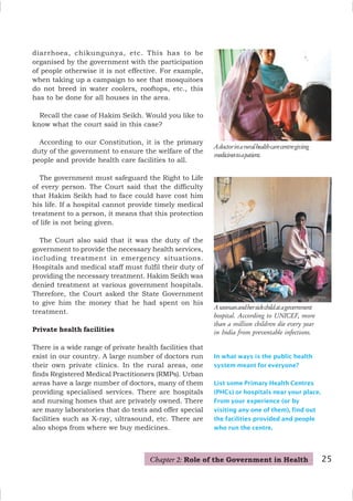25
In what ways is the public health
system meant for everyone?
List some Primary Health Centres
(PHCs) or hospitals near your place.
From your experience (or by
visiting any one of them), find out
the facilities provided and people
who run the centre.
Adoctorinaruralhealthcarecentregiving
medicinestoapatient.
diarrhoea, chikungunya, etc. This has to be
organised by the government with the participation
of people otherwise it is not effective. For example,
when taking up a campaign to see that mosquitoes
do not breed in water coolers, rooftops, etc., this
has to be done for all houses in the area.
Recall the case of Hakim Seikh. Would you like to
know what the court said in this case?
According to our Constitution, it is the primary
duty of the government to ensure the welfare of the
people and provide health care facilities to all.
The government must safeguard the Right to Life
of every person. The Court said that the difficulty
that Hakim Seikh had to face could have cost him
his life. If a hospital cannot provide timely medical
treatment to a person, it means that this protection
of life is not being given.
The Court also said that it was the duty of the
government to provide the necessary health services,
including treatment in emergency situations.
Hospitals and medical staff must fulfil their duty of
providing the necessary treatment. Hakim Seikh was
denied treatment at various government hospitals.
Therefore, the Court asked the State Government
to give him the money that he had spent on his
treatment.
Private health facilities
There is a wide range of private health facilities that
exist in our country. A large number of doctors run
their own private clinics. In the rural areas, one
finds Registered Medical Practitioners (RMPs). Urban
areas have a large number of doctors, many of them
providing specialised services. There are hospitals
and nursing homes that are privately owned. There
are many laboratories that do tests and offer special
facilities such as X-ray, ultrasound, etc. There are
also shops from where we buy medicines.
Awomanandhersickchildatagovernment
hospital. According to UNICEF, more
than a million children die every year
in India from preventable infections.
Chapter 2: Role of the Government in Health
 