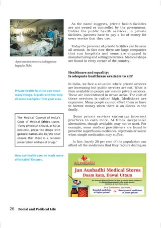 As the name suggests, private health facilities
are not owned or controlled by the government.
Unlike the public health services, in private
facilities, patients have to pay a lot of money for
every service that they use.
Today the presence of private facilities can be seen
all around. In fact now there are large companies
that run hospitals and some are engaged in
manufacturing and selling medicines. Medical shops
are found in every corner of the country.
Healthcare and equality:
Is adequate healthcare available to all?
In India, we face a situation where private services
are increasing but public services are not. What is
then available to people are mainly private services.
These are concentrated in urban areas. The cost of
these services is rather high. Medicines are
expensive. Many people cannot afford them or have
to borrow money when there is an illness in the
family.
Some private services encourage incorrect
practices to earn more. At times inexpensive
alternatives, though available, may not be used. For
example, some medical practitioners are found to
prescribe superfluous medicines, injections or saline
when simple medication may suffice.
In fact, barely 20 per cent of the population can
afford all the medicines that they require during an
26 Social and Political Life
Private health facilities can mean
many things. Explain with the help
of some examples from your area.
Apost-operativeroominaleadingprivate
hospitalinDelhi.
The Medical Council of India’s
Code of Medical Ethics states:
“Every physician should, as far as
possible, prescribe drugs with
generic names and he/she shall
ensure that there is a rational
prescription and use of drugs.”
How can health care be made more
affordable? Discuss.
 