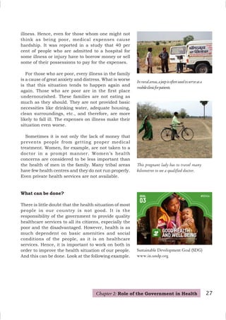 This pregnant lady has to travel many
kilometres to see a qualified doctor.
illness. Hence, even for those whom one might not
think as being poor, medical expenses cause
hardship. It was reported in a study that 40 per
cent of people who are admitted to a hospital for
some illness or injury have to borrow money or sell
some of their possessions to pay for the expenses.
For those who are poor, every illness in the family
is a cause of great anxiety and distress. What is worse
is that this situation tends to happen again and
again. Those who are poor are in the first place
undernourished. These families are not eating as
much as they should. They are not provided basic
necessities like drinking water, adequate housing,
clean surroundings, etc., and therefore, are more
likely to fall ill. The expenses on illness make their
situation even worse.
Sometimes it is not only the lack of money that
prevents people from getting proper medical
treatment. Women, for example, are not taken to a
doctor in a prompt manner. Women’s health
concerns are considered to be less important than
the health of men in the family. Many tribal areas
have few health centres and they do not run properly.
Even private health services are not available.
What can be done?
There is little doubt that the health situation of most
people in our country is not good. It is the
responsibility of the government to provide quality
healthcare services to all its citizens, especially the
poor and the disadvantaged. However, health is as
much dependent on basic amenities and social
conditions of the people, as it is on healthcare
services. Hence, it is important to work on both in
order to improve the health situation of our people.
And this can be done. Look at the following example.
Chapter 2: Role of the Government in Health 27
Inruralareas,ajeepisoftenusedtoserveasa
mobileclinicforpatients.
Sustainable Development Goal (SDG)
www.in.undp.org
 