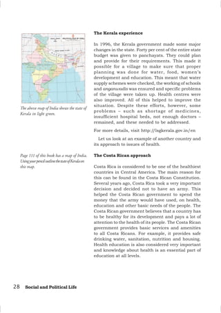 28 Social and Political Life
The Kerala experience
In 1996, the Kerala government made some major
changes in the state. Forty per cent of the entire state
budget was given to panchayats. They could plan
and provide for their requirements. This made it
possible for a village to make sure that proper
planning was done for water, food, women’s
development and education. This meant that water
supply schemes were checked, the working of schools
and anganwadis was ensured and specific problems
of the village were taken up. Health centres were
also improved. All of this helped to improve the
situation. Despite these efforts, however, some
problems – such as shortage of medicines,
insufficient hospital beds, not enough doctors –
remained, and these needed to be addressed.
For more details, visit http:/
/lsgkerala.gov.in/en
Let us look at an example of another country and
its approach to issues of health.
The Costa Rican approach
Costa Rica is considered to be one of the healthiest
countries in Central America. The main reason for
this can be found in the Costa Rican Constitution.
Several years ago, Costa Rica took a very important
decision and decided not to have an army. This
helped the Costa Rican government to spend the
money that the army would have used, on health,
education and other basic needs of the people. The
Costa Rican government believes that a country has
to be healthy for its development and pays a lot of
attention to the health of its people. The Costa Rican
government provides basic services and amenities
to all Costa Ricans. For example, it provides safe
drinking water, sanitation, nutrition and housing.
Health education is also considered very important
and knowledge about health is an essential part of
education at all levels.
The above map of India shows the state of
Kerala in light green.
Page 111 of this book has a map of India.
UsingyourpenciloutlinethestateofKeralaon
this map.
 