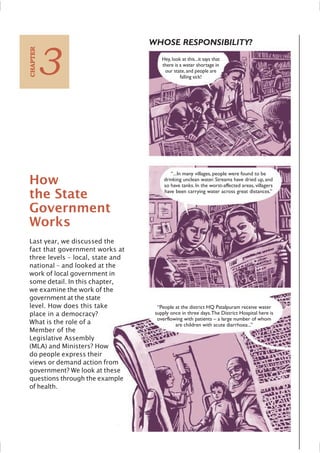 How
the State
Government
Works
Last year, we discussed the
fact that government works at
three levels – local, state and
national – and looked at the
work of local government in
some detail. In this chapter,
we examine the work of the
government at the state
level. How does this take
place in a democracy?
What is the role of a
Member of the
Legislative Assembly
(MLA) and Ministers? How
do people express their
views or demand action from
government? We look at these
questions through the example
of health.
3
C
HAPTER
WHOSE RESPONSIBILITY?
Hey,look at this...it says that
there is a water shortage in
our state,and people are
falling sick!
“...In many villages, people were found to be
drinking unclean water. Streams have dried up, and
so have tanks. In the worst-affected areas, villagers
have been carrying water across great distances.”
“People at the district HQ Patalpuram receive water
supply once in three days.The District Hospital here is
overflowing with patients – a large number of whom
are children with acute diarrhoea...”
 
