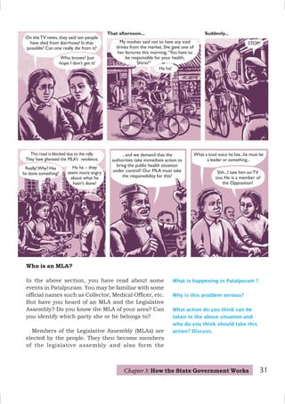 Who is an MLA?
In the above section, you have read about some
events in Patalpuram. You may be familiar with some
official names such as Collector, Medical Officer, etc.
But have you heard of an MLA and the Legislative
Assembly? Do you know the MLA of your area? Can
you identify which party she or he belongs to?
Members of the Legislative Assembly (MLAs) are
elected by the people. They then become members
of the legislative assembly and also form the
On the TV news, they said ten people
have died from diarrhoea! Is that
possible? Can one really die from it?
Who knows? Just
hope I don’t get it!
Ha ha!
My mother said not to have any iced
drinks from the market. She gave one of
her lectures this morning,“You have to
be responsible for your health,
Shirin!”
Suddenly...
STOP!
Really!Why? Has
he done something? Shh...I saw him onTV
too. He is a member of
the Opposition!
What a loud voice he has...he must be
a leader or something...
...and we demand that the
authorities take immediate action to
bring the public health situation
under control! Our MLA must take
the responsibility for this!
This road is blocked due to the rally.
They have gheraoed the MLA’s residence.
Ha ha – they
seem more angry
about what he
hasn’t done!
What is happening in Patalpuram ?
Why is this problem serious?
What action do you think can be
taken in the above situation and
who do you think should take this
action? Discuss.
That afternoon...
31
Chapter 3: How the State Government Works
 