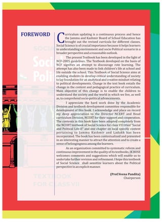 SOCIAL SCIENCE
Social and
Political Life–II
TEXTBOOK
FOR CLASSVII
FOREWORD
Curriculum updating is a continuous process and hence
the Jammu and Kashmir Board of School Education has
brought out the revised curricula for diﬀerent classes.
Social Science is of crucial importance because it helps learners
in understanding environment and socio Political scenario in a
broaderperspectiveandareasonableoutlook.
The present Textbook has been developed in the light of
NCF-2005 guidelines. The Textbook developed on the basis of
NCF signi ies an attempt to discourage rote learning. The
attempt has also been made to link children's life at school and
life outside the school. This Textbook of Social Science aims at
enabling students to develop critical understanding of society
to lay foundation for an analytical and creative mindset relating
to political developments. Change in the text book entails the
change in the content and pedagogical practice of curriculum.
Main objective of this change is to enable the children to
understand the society and the world in which we live, as well
as,tocomprehendsocio-politicaladvancements.
I appreciate the hard work done by the Academic
Division and textbook development committee responsible for
development of this book. I acknowledge and place on record
my deep appreciation to the Director NCERT and Head
curriculum Division, NCERT for their support and cooperation.
The contents in this book have been adopted completely from
the NCERT textbook of Social Science for class VII titled “Social
and Political Life-II” and one chapter on local speci ic content
pertaining to Jammu Kashmir and Ladakh has been
incorporated. The book has been contextualized and presented
in an interesting manner to attract the attention and to create a
senseofbelongingnessamongthelearners.
As an organization committed to systematic reform and
continuousimprovementinthequalityofitstextbooks,JKBOSE
welcomes comments and suggestions which will enable us to
undertake further revision and re inement. I hope this textbook
of Social Science shall sensitize learners about the Political
perspectiveinanexplicitmanner.
(Prof.Veena Pandita)
Chairperson
 