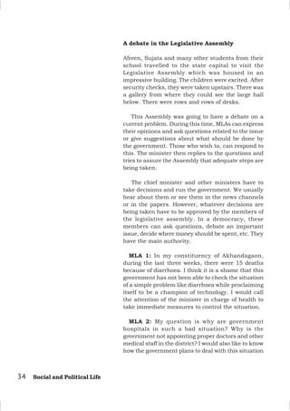 A debate in the Legislative Assembly
Afreen, Sujata and many other students from their
school travelled to the state capital to visit the
Legislative Assembly which was housed in an
impressive building. The children were excited. After
security checks, they were taken upstairs. There was
a gallery from where they could see the large hall
below. There were rows and rows of desks.
This Assembly was going to have a debate on a
current problem. During this time, MLAs can express
their opinions and ask questions related to the issue
or give suggestions about what should be done by
the government. Those who wish to, can respond to
this. The minister then replies to the questions and
tries to assure the Assembly that adequate steps are
being taken.
The chief minister and other ministers have to
take decisions and run the government. We usually
hear about them or see them in the news channels
or in the papers. However, whatever decisions are
being taken have to be approved by the members of
the legislative assembly. In a democracy, these
members can ask questions, debate an important
issue, decide where money should be spent, etc. They
have the main authority.
MLA 1: In my constituency of Akhandagaon,
during the last three weeks, there were 15 deaths
because of diarrhoea. I think it is a shame that this
government has not been able to check the situation
of a simple problem like diarrhoea while proclaiming
itself to be a champion of technology. I would call
the attention of the minister in charge of health to
take immediate measures to control the situation.
MLA 2: My question is why are government
hospitals in such a bad situation? Why is the
government not appointing proper doctors and other
medical staff in the district? I would also like to know
how the government plans to deal with this situation
34 Social and Political Life
 