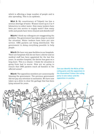 Can you identify the MLAs of the
ruling party and the opposition in
the illustration? Colour the ruling
party in one colour and the
opposition in another.
which is affecting a large number of people and is
also spreading. This is an epidemic.
MLA 3: My constituency of Tolpatti too has a
serious shortage of water. Women travel up to 3 or 4
kilometres to collect water. How many tankers have
been put into service to supply water? How many
wells and ponds have been cleaned and disinfected?
MLA 4: I think my colleagues are exaggerating the
problem. The government has taken steps to control
the situation. Water tankers have been put into
service. ORS packets are being distributed. The
government is doing everything possible to help
people.
MLA 5: We have very poor facilities in our hospitals.
There are hospitals that do not have a doctor and no
medical staff has been appointed for the last few
years. In another hospital, the doctor has gone on a
long leave. This is a shame. I think the situation is
going from bad to worse. How are we going to
ensure that ORS packets reach all families in the
affected areas?
MLA 6: The opposition members are unnecessarily
blaming the government. The previous government
did not pay any attention to sanitation. We have now
taken up a drive to clear the garbage that has been
lying around for years.
1 2
5
3
4
6
 