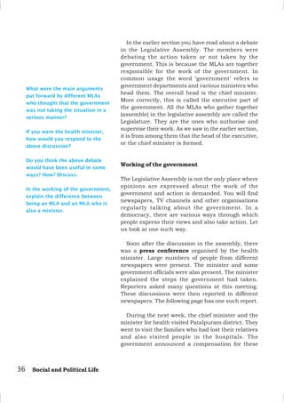 36 Social and Political Life
What were the main arguments
put forward by different MLAs
who thought that the government
was not taking the situation in a
serious manner?
If you were the health minister,
how would you respond to the
above discussion?
Do you think the above debate
would have been useful in some
ways? How? Discuss.
In the working of the government,
explain the difference between
being an MLA and an MLA who is
also a minister.
In the earlier section you have read about a debate
in the Legislative Assembly. The members were
debating the action taken or not taken by the
government. This is because the MLAs are together
responsible for the work of the government. In
common usage the word ‘government’ refers to
government departments and various ministers who
head them. The overall head is the chief minister.
More correctly, this is called the executive part of
the government. All the MLAs who gather together
(assemble) in the legislative assembly are called the
Legislature. They are the ones who authorise and
supervise their work. As we saw in the earlier section,
it is from among them that the head of the executive,
or the chief minister is formed.
Working of the government
The Legislative Assembly is not the only place where
opinions are expressed about the work of the
government and action is demanded. You will find
newspapers, TV channels and other organisations
regularly talking about the government. In a
democracy, there are various ways through which
people express their views and also take action. Let
us look at one such way.
Soon after the discussion in the assembly, there
was a press conference organised by the health
minister. Large numbers of people from different
newspapers were present. The minister and some
government officials were also present. The minister
explained the steps the government had taken.
Reporters asked many questions at this meeting.
These discussions were then reported in different
newspapers. The following page has one such report.
During the next week, the chief minister and the
minister for health visited Patalpuram district. They
went to visit the families who had lost their relatives
and also visited people in the hospitals. The
government announced a compensation for these
 