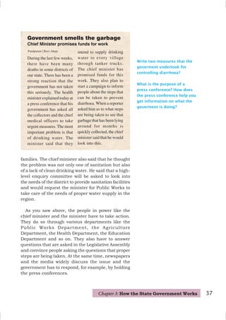 37
Write two measures that the
goverment undertook for
controlling diarrhoea?
What is the purpose of a
press conference? How does
the press conference help you
get information on what the
goverment is doing?
families. The chief minister also said that he thought
the problem was not only one of sanitation but also
of a lack of clean drinking water. He said that a high-
level enquiry committee will be asked to look into
the needs of the district to provide sanitation facilities
and would request the minister for Public Works to
take care of the needs of proper water supply in the
region.
As you saw above, the people in power like the
chief minister and the minister have to take action.
They do so through various departments like the
Public Works Department, the Agriculture
Department, the Health Department, the Education
Department and so on. They also have to answer
questions that are asked in the Legislative Assembly
and convince people asking the questions that proper
steps are being taken. At the same time, newspapers
and the media widely discuss the issue and the
government has to respond, for example, by holding
the press conferences.
During the last few weeks,
there have been many
deaths in some districts of
our state. There has been a
strong reaction that the
government has not taken
this seriously. The health
minister explained today at
a press conference that his
government has asked all
the collectors and the chief
medical officers to take
urgent measures. The most
important problem is that
of drinking water. The
minister said that they
Government smells the garbage
Chief Minister promises funds for work
intend to supply drinking
water to every village
through tanker trucks.
The chief minister has
promised funds for this
work. They also plan to
start a campaign to inform
people about the steps that
can be taken to prevent
diarrhoea. When a reporter
asked him as to what steps
are being taken to see that
garbage that has been lying
around for months is
quickly collected, the chief
minister said that he would
look into this.
Patalpuram | Ravi Ahuja
Chapter 3: How the State Government Works
 