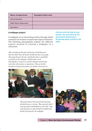 Find out with the help of your
teacher, the work done by the
government departments
mentioned above, and fill in the
table.
Name of department Examples of their work
School Education
Public Works Department
Agriculture
After introducing the topic and having a brief discussion
with the whole class, the teacher divides the class into groups.
The group discusses the issue and decides what it would like
to include in the wall-paper. Children then work
individually or in pairs to read the collected material and
write their observations or experiences. They can do this
through creating stories, poems, case studies, interviews, etc.
The group looks at the material that they have
selected, drawn or written. They read each other’s
writing and provide feedback to each other. They
make decisions on what should be included and
finalise the layout for the wallpaper.
A wallpaper project
A wallpaper is an interesting activity through which
research can be done on particular topics of interest.
The following photographs explain the different
aspects involved in creating a wallpaper in a
classroom.
Chapter 3: How the State Government Works 39
 