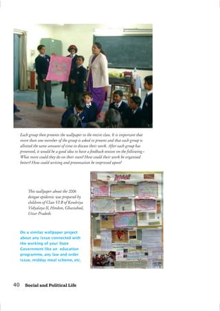 Each group then presents the wallpaper to the entire class. It is important that
more than one member of the group is asked to present and that each group is
allotted the same amount of time to discuss their work. After each group has
presented, it would be a good idea to have a feedback session on the following–
What more could they do on their own? How could their work be organised
better? How could writing and presentation be improved upon?
Do a similar wallpaper project
about any issue connected with
the working of your State
Government like an education
programme, any law and order
issue, midday meal scheme, etc.
This wallpaper about the 2006
dengue epidemic was prepared by
children of Class VI B of Kendriya
Vidyalaya II, Hindon, Ghaziabad,
Uttar Pradesh.
40 Social and Political Life
 