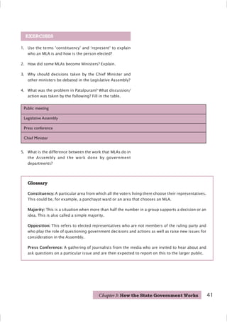 1. Use the terms ‘constituency’ and ‘represent’ to explain
who an MLA is and how is the person elected?
2. How did some MLAs become Ministers? Explain.
3. Why should decisions taken by the Chief Minister and
other ministers be debated in the Legislative Assembly?
4. What was the problem in Patalpuram? What discussion/
action was taken by the following? Fill in the table.
EXERCISES
Public meeting
Legislative Assembly
Press conference
Chief Minister
Glossary
Constituency: A particular area from which all the voters living there choose their representatives.
This could be, for example, a panchayat ward or an area that chooses an MLA.
Majority: This is a situation when more than half the number in a group supports a decision or an
idea. This is also called a simple majority.
Opposition: This refers to elected representatives who are not members of the ruling party and
who play the role of questioning government decisions and actions as well as raise new issues for
consideration in the Assembly.
Press Conference: A gathering of journalists from the media who are invited to hear about and
ask questions on a particular issue and are then expected to report on this to the larger public.
5. What is the difference between the work that MLAs do in
the Assembly and the work done by government
departments?
Chapter 3: How the State Government Works 41
 