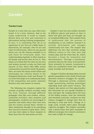 Gender
Teacher’s note
Gender is a term that you may often have
heard. It is a term, however, that is not
easily understood. It tends to remain
distant from our lives and restricted to
discussions during training programmes.
In fact, it is something that all of us
experience in our lives on a daily basis. It
determines, for example, who we are and
what we will become, where we can go and
where not, the life choices available to us
and those we eventually make. Our
understanding of gender is often based on
the family and society that we live in. This
leads us to think that the roles we see men
and women around us play are fixed and
natural. In fact, these roles differ across
communities around the world. By gender,
then, we mean the many social values and
stereotypes our cultures attach to the
biological distinction ‘male’ and ‘female’. It
is a term that helps us to understand many
of the inequalities and power relations
between men and women in society.
The following two chapters explore the
concept of gender without actually using
the term. Instead, through different
pedagogic tools like case studies, stories,
classroom activities, data analysis and
photographs, students are encouraged to
question and think about their own lives
and the society around them. Gender is
often mistakenly thought to be something
that concerns women or girls alone. Thus,
care has been taken in these chapters to
draw boys into the discussion as well.
Chapter 4 uses two case studies, situated
in different places and points in time to
show how girls and boys are brought up
or socialised differently. This enables them
to understand that the process of
socialisation is not uniform; instead it is
socially determined and changes
continuously over time. The chapter also
addresses the fact that societies assign
different values to the roles men and
women play and the work they do, which
becomes a basis for inequality and
discrimination. Through a storyboard,
students discuss the issue of housework.
Done primarily by women, housework is
often not considered ‘work’ and, therefore
made invisible and devalued.
Chapter 5 further develops ideas around
gender inequalities in the world of work and
describes women’s struggles for equality.
Through a classroom activity, students
begin questioning existing stereotypes
regarding work and career choices. The
chapter also points out that opportunities
like education are not equally available to
boys and girls. By reading about the lives
of two Indian women, from the ninteenth
and twentieth centuries, students see how
women struggled to change their lives by
learning to read and write. Change on a
large scale usually takes place through
collective struggles. The chapter concludes
with a photo-essay that gives examples of
different strategies the women’s movement
has used to fight for change.
43
 