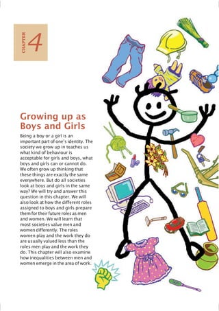 Growing up as
Boys and Girls
Being a boy or a girl is an
important part of one’s identity. The
society we grow up in teaches us
what kind of behaviour is
acceptable for girls and boys, what
boys and girls can or cannot do.
We often grow up thinking that
these things are exactly the same
everywhere. But do all societies
look at boys and girls in the same
way? We will try and answer this
question in this chapter. We will
also look at how the different roles
assigned to boys and girls prepare
them for their future roles as men
and women. We will learn that
most societies value men and
women differently. The roles
women play and the work they do
are usually valued less than the
roles men play and the work they
do. This chapter will also examine
how inequalities between men and
women emerge in the area of work.
4
C
HAPTER
 