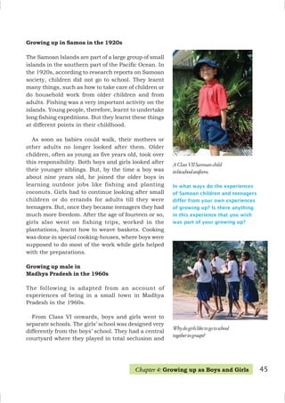 In what ways do the experiences
of Samoan children and teenagers
differ from your own experiences
of growing up? Is there anything
in this experience that you wish
was part of your growing up?
AClassVIISamoanchild
inhisschooluniform.
Whydogirlsliketogotoschool
togetheringroups?
Growing up in Samoa in the 1920s
The Samoan Islands are part of a large group of small
islands in the southern part of the Pacific Ocean. In
the 1920s, according to research reports on Samoan
society, children did not go to school. They learnt
many things, such as how to take care of children or
do household work from older children and from
adults. Fishing was a very important activity on the
islands. Young people, therefore, learnt to undertake
long fishing expeditions. But they learnt these things
at different points in their childhood.
As soon as babies could walk, their mothers or
other adults no longer looked after them. Older
children, often as young as five years old, took over
this responsibility. Both boys and girls looked after
their younger siblings. But, by the time a boy was
about nine years old, he joined the older boys in
learning outdoor jobs like fishing and planting
coconuts. Girls had to continue looking after small
children or do errands for adults till they were
teenagers. But, once they became teenagers they had
much more freedom. After the age of fourteen or so,
girls also went on fishing trips, worked in the
plantations, learnt how to weave baskets. Cooking
was done in special cooking-houses, where boys were
supposed to do most of the work while girls helped
with the preparations.
Growing up male in
Madhya Pradesh in the 1960s
The following is adapted from an account of
experiences of being in a small town in Madhya
Pradesh in the 1960s.
From Class VI onwards, boys and girls went to
separate schools. The girls’ school was designed very
differently from the boys’ school. They had a central
courtyard where they played in total seclusion and
45
Chapter 4: Growing up as Boys and Girls
 