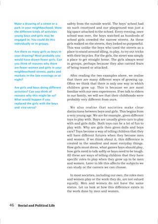 Make a drawing of a street or a
park in your neighbourhood. Show
the different kinds of activities
young boys and girls may be
engaged in. You could do this
individually or in groups.
Are there as many girls as boys in
your drawing? Most probably you
would have drawn fewer girls. Can
you think of reasons why there
are fewer women and girls in your
neighbourhood streets, parks and
markets in the late evenings or at
night?
Are girls and boys doing different
activities? Can you think of
reasons why this might be so?
What would happen if you
replaced the girls with the boys
and vice-versa?
safety from the outside world. The boys’ school had
no such courtyard and our playground was just a
big space attached to the school. Every evening, once
school was over, the boys watched as hundreds of
school girls crowded the narrow streets. As these
girls walked on the streets, they looked so purposeful.
This was unlike the boys who used the streets as a
place to stand around idling, to play, to try out tricks
with their bicycles. For the girls, the street was simply
a place to get straight home. The girls always went
in groups, perhaps because they also carried fears
of being teased or attacked.
After reading the two examples above, we realise
that there are many different ways of growing up.
Often we think that there is only one way in which
children grow up. This is because we are most
familiar with our own experiences. If we talk to elders
in our family, we will see that their childhoods were
probably very different from ours.
We also realise that societies make clear
distinctions between boys and girls. This begins from
a very young age. We are for example, given different
toys to play with. Boys are usually given cars to play
with and girls dolls. Both toys can be a lot of fun to
play with. Why are girls then given dolls and boys
cars? Toys become a way of telling children that they
will have different futures when they become men
and women. If we think about it, this difference is
created in the smallest and most everyday things.
How girls must dress, what games boys should play,
how girls need to talk softly or boys need to be tough.
All these are ways of telling children that they have
specific roles to play when they grow up to be men
and women. Later in life this affects the subjects we
can study or the careers we can choose.
In most societies, including our own, the roles men
and women play or the work they do, are not valued
equally. Men and women do not have the same
status. Let us look at how this difference exists in
the work done by men and women.
46 Social and Political Life
 