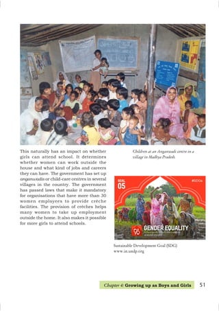 51
Children at an Anganwadi centre in a
village in Madhya Pradesh.
This naturally has an impact on whether
girls can attend school. It determines
whether women can work outside the
house and what kind of jobs and careers
they can have. The government has set up
anganwadis or child-care centres in several
villages in the country. The government
has passed laws that make it mandatory
for organisations that have more than 30
women employees to provide crèche
facilities. The provision of crèches helps
many women to take up employment
outside the home. It also makes it possible
for more girls to attend schools.
Chapter 4: Growing up as Boys and Girls
Sustainable Development Goal (SDG)
www.in.undp.org
 