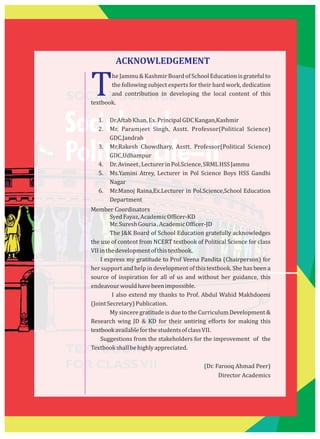 SOCIAL SCIENCE
Social and
Political Life–II
TEXTBOOK
FOR CLASSVII
TheJammu&KashmirBoardofSchoolEducationisgratefulto
the following subject experts for their hard work, dedication
and contribution in developing the local content of this
textbook.
1. Dr.AftabKhan,Ex.PrincipalGDCKangan,Kashmir
2. Mr. Paramjeet Singh, Asstt. Professor(Political Science)
GDC,Jandrah
3. Mr.Rakesh Chowdhary, Asstt. Professor(Political Science)
GDC,Udhampur
4. Dr.Avineet,LecturerinPol.Science,SRMLHSSJammu
5. Ms.Yamini Atrey, Lecturer in Pol Science Boys HSS Gandhi
Nagar
6. Mr.Manoj Raina,Ex.Lecturer in Pol.Science,School Education
Department
Member Coordinators
SyedFayaz,AcademicOfficer-KD
Mr.SureshGouria,AcademicOfficer-JD
The J&K Board of School Education gratefully acknowledges
the use of content from NCERT textbook of Political Science for class
VIIinthedevelopmentofthistextbook.
I express my gratitude to Prof Veena Pandita (Chairperson) for
her support and help in development of this textbook. She has been a
source of inspiration for all of us and without her guidance, this
endeavourwouldhavebeenimpossible.
I also extend my thanks to Prof. Abdul Wahid Makhdoomi
(JointSecretary)Publication.
My sincere gratitude is due to the Curriculum Development &
Research wing JD & KD for their untiring efforts for making this
textbookavailableforthestudentsofclassVII.
Suggestions from the stakeholders for the improvement of the
Textbookshallbehighlyappreciated.
(Dr. Farooq Ahmad Peer)
Director Academics
ACKNOWLEDGEMENT
 