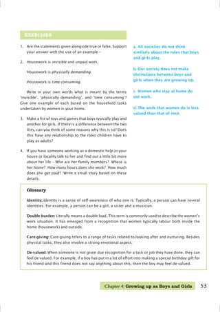 53
EXERCISES
1. Are the statements given alongside true or false. Support
your answer with the use of an example –
2. Housework is invisible and unpaid work.
Housework is physically demanding.
Housework is time consuming.
Write in your own words what is meant by the terms
‘invisible’, ‘physically demanding’, and ‘time consuming’?
Give one example of each based on the household tasks
undertaken by women in your home.
3. Make a list of toys and games that boys typically play and
another for girls. If there is a difference between the two
lists, can you think of some reasons why this is so? Does
this have any relationship to the roles children have to
play as adults?
4. If you have someone working as a domestic help in your
house or locality talk to her and find out a little bit more
about her life – Who are her family members? Where is
her home? How many hours does she work? How much
does she get paid? Write a small story based on these
details.
a. All societies do not think
similarly about the roles that boys
and girls play.
b. Our society does not make
distinctions between boys and
girls when they are growing up.
c. Women who stay at home do
not work.
d. The work that women do is less
valued than that of men.
Glossary
Identity: Identity is a sense of self-awareness of who one is. Typically, a person can have several
identities. For example, a person can be a girl, a sister and a musician.
Double-burden: Literally means a double load. This term is commonly used to describe the women’s
work situation. It has emerged from a recognition that women typically labour both inside the
home (housework) and outside.
Care-giving: Care-giving refers to a range of tasks related to looking after and nurturing. Besides
physical tasks, they also involve a strong emotional aspect.
De-valued: When someone is not given due recognition for a task or job they have done, they can
feel de-valued. For example, if a boy has put in a lot of effort into making a special birthday gift for
his friend and this friend does not say anything about this, then the boy may feel de-valued.
Chapter 4: Growing up as Boys and Girls
 