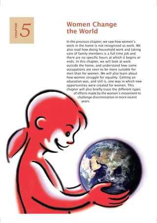 Women Change
the World
In the previous chapter, we saw how women’s
work in the home is not recognised as work. We
also read how doing household work and taking
care of family members is a full time job and
there are no specific hours at which it begins or
ends. In this chapter, we will look at work
outside the home, and understand how some
occupations are seen to be more suitable for
men than for women. We will also learn about
how women struggle for equality. Getting an
education was, and still is, one way in which new
opportunities were created for women. This
chapter will also briefly trace the different types
of efforts made by the women’s movement to
challenge discrimination in more recent
years.
5
C
HAPTER
 