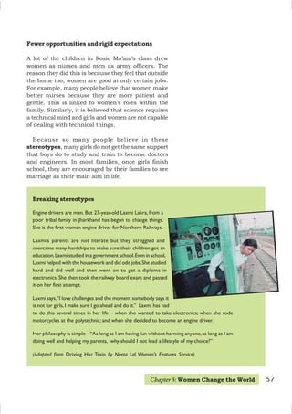 57
Breaking stereotypes
Engine drivers are men. But 27-year-old Laxmi Lakra, from a
poor tribal family in Jharkhand has begun to change things.
She is the first woman engine driver for Northern Railways.
Laxmi’s parents are not literate but they struggled and
overcame many hardships to make sure their children got an
education.Laxmi studied in a government school.Even in school,
Laxmi helped with the housework and did odd jobs.She studied
hard and did well and then went on to get a diploma in
electronics. She then took the railway board exam and passed
it on her first attempt.
Laxmi says,“I love challenges and the moment somebody says it
is not for girls,I make sure I go ahead and do it.” Laxmi has had
to do this several times in her life – when she wanted to take electronics; when she rode
motorcycles at the polytechnic; and when she decided to become an engine driver.
Her philosophy is simple –“As long as I am having fun without harming anyone,as long as I am
doing well and helping my parents, why should I not lead a lifestyle of my choice?”
(Adapted from Driving Her Train by Neeta Lal, Women’s Features Service)
Fewer opportunities and rigid expectations
A lot of the children in Rosie Ma’am’s class drew
women as nurses and men as army officers. The
reason they did this is because they feel that outside
the home too, women are good at only certain jobs.
For example, many people believe that women make
better nurses because they are more patient and
gentle. This is linked to women’s roles within the
family. Similarly, it is believed that science requires
a technical mind and girls and women are not capable
of dealing with technical things.
Because so many people believe in these
stereotypes, many girls do not get the same support
that boys do to study and train to become doctors
and engineers. In most families, once girls finish
school, they are encouraged by their families to see
marriage as their main aim in life.
Chapter 5: Women Change the World
 