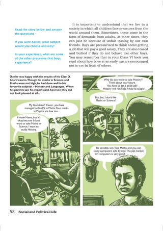 58 Social and Political Life
Read the story below and answer
the questions –
If you were Xavier, what subject
would you choose and why?
In your experience, what are some
of the other pressures that boys
experience?
Xavier was happy with the results of his Class X
board exams.Though his marks in Science and
Maths were not high, he had done well in his
favourite subjects – History and Languages. When
his parents saw his report card, however, they did
not look pleased at all...
My Goodness! Xavier, you have
managed only 65% in Maths.Your marks
in Physics are low too...
I know Mama, but it’s
okay, because I don’t
want to take Maths or
Science. I want to
study History.
Why do you want to take History?
Think about your future.
You have to get a good job!
History will not help. It has no scope!
But, but, I don’t like
Maths or Science!
Be sensible, son.Take Maths, and you can
study computers side by side.The job market
for computers is very good.
It is important to understand that we live in a
society in which all children face pressures from the
world around them. Sometimes, these come in the
form of demands from adults. At other times, they
can just be because of unfair teasing by our own
friends. Boys are pressurised to think about getting
a job that will pay a good salary. They are also teased
and bullied if they do not behave like other boys.
You may remember that in your Class VI book you
read about how boys at an early age are encouraged
not to cry in front of others.
 