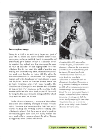 59
Ramabai (1858–1922), shown above
with her daughter, championed the cause
of women’s education. She never went to
school but learnt to read and write from
her parents. She was given the title
‘Pandita’ because she could read and
write Sanskrit, a remarkable
achievement as women then were not
allowed such knowledge. She went on to
set up a Mission in Khedgaon near Pune
in 1898, where widows and poor women
were encouraged not only to become
literate but to be independent. They were
taught a variety of skills from carpentry
to running a printing press, skills that
are not usually taught to girls even today.
The printing press can be seen in the
picture on the top left corner. Ramabai’s
Mission is still active today.
Learning for change
Going to school is an extremely important part of
your life. As more and more children enter school
every year, we begin to think that it is normal for all
children to go to school. Today, it is difficult for us
to imagine that school and learning could be seen
as “out of bounds” or not appropriate for some
children. But in the past, the skill of reading and
writing was known to only a few. Most children learnt
the work their families or elders did. For girls, the
situation was worse. In communities that taught sons
to read and write, daughters were not allowed to learn
the alphabet. Even in families where skills like
pottery, weaving and craft were taught, the
contribution of daughters and women was only seen
as supportive. For example, in the pottery trade,
women collected the mud and prepared the earth
for the pots. But since they did not operate the wheel,
they were not seen as potters.
In the nineteenth century, many new ideas about
education and learning emerged. Schools became
more common and communities that had never
learnt reading and writing started sending their
children to school. But there was a lot of opposition
to educating girls even then. Yet many women and
men made efforts to open schools for girls. Women
struggled to learn to read and write.
Chapter 5: Women Change the World
 