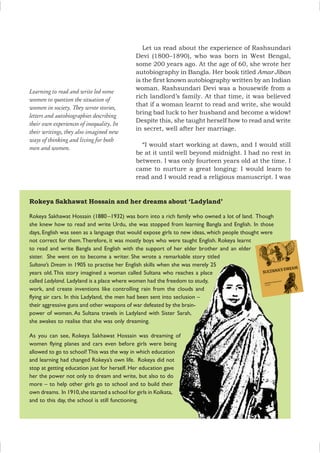 Rokeya Sakhawat Hossain and her dreams about ‘Ladyland’
Rokeya Sakhawat Hossain (1880–1932) was born into a rich family who owned a lot of land. Though
she knew how to read and write Urdu, she was stopped from learning Bangla and English. In those
days, English was seen as a language that would expose girls to new ideas, which people thought were
not correct for them.Therefore, it was mostly boys who were taught English. Rokeya learnt
to read and write Bangla and English with the support of her elder brother and an elder
sister. She went on to become a writer. She wrote a remarkable story titled
Sultana’s Dream in 1905 to practise her English skills when she was merely 25
years old.This story imagined a woman called Sultana who reaches a place
called Ladyland. Ladyland is a place where women had the freedom to study,
work, and create inventions like controlling rain from the clouds and
flying air cars. In this Ladyland, the men had been sent into seclusion –
their aggressive guns and other weapons of war defeated by the brain-
power of women. As Sultana travels in Ladyland with Sister Sarah,
she awakes to realise that she was only dreaming.
As you can see, Rokeya Sakhawat Hossain was dreaming of
women flying planes and cars even before girls were being
allowed to go to school!This was the way in which education
and learning had changed Rokeya’s own life. Rokeya did not
stop at getting education just for herself. Her education gave
her the power not only to dream and write, but also to do
more – to help other girls go to school and to build their
own dreams. In 1910,she started a school for girls in Kolkata,
and to this day, the school is still functioning.
Learning to read and write led some
women to question the situation of
women in society. They wrote stories,
letters and autobiographies describing
their own experiences of inequality. In
their writings, they also imagined new
ways of thinking and living for both
men and women.
Let us read about the experience of Rashsundari
Devi (1800–1890), who was born in West Bengal,
some 200 years ago. At the age of 60, she wrote her
autobiography in Bangla. Her book titled Amar Jiban
is the first known autobiography written by an Indian
woman. Rashsundari Devi was a housewife from a
rich landlord’s family. At that time, it was believed
that if a woman learnt to read and write, she would
bring bad luck to her husband and become a widow!
Despite this, she taught herself how to read and write
in secret, well after her marriage.
“I would start working at dawn, and I would still
be at it until well beyond midnight. I had no rest in
between. I was only fourteen years old at the time. I
came to nurture a great longing: I would learn to
read and I would read a religious manuscript. I was
 
