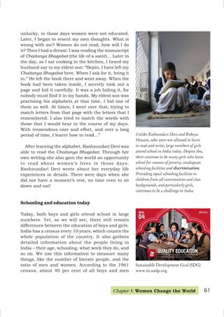 Unlike Rashsundari Devi and Rokeya
Hossain, who were not allowed to learn
to read and write, large numbers of girls
attend school in India today. Despite this,
there continue to be many girls who leave
school for reasons of poverty, inadequate
schooling facilities and discrimination.
Providing equal schooling facilities to
children from all communities and class
backgrounds, and particularly girls,
continues to be a challenge in India.
unlucky, in those days women were not educated.
Later, I began to resent my own thoughts. What is
wrong with me? Women do not read, how will I do
it? Then I had a dream: I was reading the manuscript
of Chaitanya Bhagabat (the life of a saint)… Later in
the day, as I sat cooking in the kitchen, I heard my
husband say to my eldest son: “Bepin, I have left my
Chaitanya Bhagabat here. When I ask for it, bring it
in.” He left the book there and went away. When the
book had been taken inside, I secretly took out a
page and hid it carefully. It was a job hiding it, for
nobody must find it in my hands. My eldest son was
practising his alphabets at that time. I hid one of
them as well. At times, I went over that, trying to
match letters from that page with the letters that I
remembered. I also tried to match the words with
those that I would hear in the course of my days.
With tremendous care and effort, and over a long
period of time, I learnt how to read…”
After learning the alphabet, Rashsundari Devi was
able to read the Chaitanya Bhagabat. Through her
own writing she also gave the world an opportunity
to read about women’s lives in those days.
Rashsundari Devi wrote about her everyday life
experiences in details. There were days when she
did not have a moment’s rest, no time even to sit
down and eat!
Schooling and education today
Today, both boys and girls attend school in large
numbers. Yet, as we will see, there still remain
differences between the education of boys and girls.
India has a census every 10 years, which counts the
whole population of the country. It also gathers
detailed information about the people living in
India – their age, schooling, what work they do, and
so on. We use this information to measure many
things, like the number of literate people, and the
ratio of men and women. According to the 1961
census, about 40 per cent of all boys and men
Chapter 5: Women Change the World 61
Sustainable Development Goal (SDG)
www.in.undp.org
 