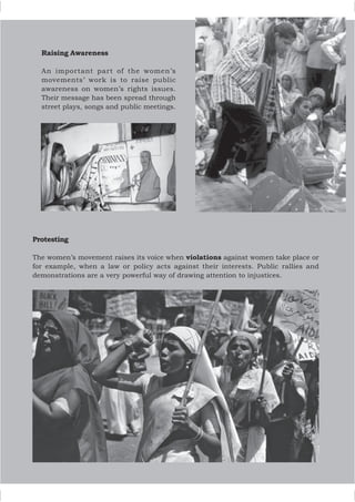 Raising Awareness
An important part of the women’s
movements’ work is to raise public
awareness on women’s rights issues.
Their message has been spread through
street plays, songs and public meetings.
Protesting
The women’s movement raises its voice when violations against women take place or
for example, when a law or policy acts against their interests. Public rallies and
demonstrations are a very powerful way of drawing attention to injustices.
 