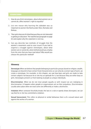 1. How do you think stereotypes, about what women can or
cannot do, affect women’s right to equality?
2. List one reason why learning the alphabet was so
important to women like Rashsundari Devi, Ramabai and
Rokeya.
3. “Poor girls drop out of school because they are not interested
in getting an education.” Re-read the last paragraph on page
62 and explain why this statement is not true.
4. Can you describe two methods of struggle that the
women’s movement used to raise issues? If you had to
organise a struggle against stereotypes, about what
women can or cannot do, what method would you employ
from the ones that you have read about? Why would you
choose this particular method?
EXERCISES
Glossary
Stereotype: When we believe that people belonging to particular groups based on religion, wealth,
language are bound to have certain fixed characteristics or can only do a certain type of work, we
create a stereotype. For example, in this chapter, we saw how boys and girls are made to take
certain subjects not because he or she has an aptitude for it, but because they are either boys or
girls. Stereotypes prevent us from looking at people as unique individuals.
Discrimination: When we do not treat people equally or with respect we are indulging in
discrimination. It happens when people or organisations act on their prejudices. Discrimination
usually takes place when we treat some one differently or make a distinction.
Violation: When someone forcefully breaks the law or a rule or openly shows disrespect, we can
say that he or she has committed a violation.
Sexual harassment: This refers to physical or verbal behaviour that is of a sexual nature and
against the wishes of a woman.
Chapter 5: Women Change the World 67
 