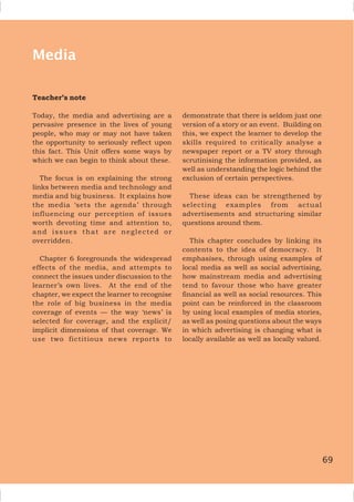 69
Media
Teacher’s note
Today, the media and advertising are a
pervasive presence in the lives of young
people, who may or may not have taken
the opportunity to seriously reflect upon
this fact. This Unit offers some ways by
which we can begin to think about these.
The focus is on explaining the strong
links between media and technology and
media and big business. It explains how
the media ‘sets the agenda’ through
influencing our perception of issues
worth devoting time and attention to,
and issues that are neglected or
overridden.
Chapter 6 foregrounds the widespread
effects of the media, and attempts to
connect the issues under discussion to the
learner’s own lives. At the end of the
chapter, we expect the learner to recognise
the role of big business in the media
coverage of events — the way ‘news’ is
selected for coverage, and the explicit/
implicit dimensions of that coverage. We
use two fictitious news reports to
demonstrate that there is seldom just one
version of a story or an event. Building on
this, we expect the learner to develop the
skills required to critically analyse a
newspaper report or a TV story through
scrutinising the information provided, as
well as understanding the logic behind the
exclusion of certain perspectives.
These ideas can be strengthened by
selecting examples from actual
advertisements and structuring similar
questions around them.
This chapter concludes by linking its
contents to the idea of democracy. It
emphasises, through using examples of
local media as well as social advertising,
how mainstream media and advertising
tend to favour those who have greater
financial as well as social resources. This
point can be reinforced in the classroom
by using local examples of media stories,
as well as posing questions about the ways
in which advertising is changing what is
locally available as well as locally valued.
69
 