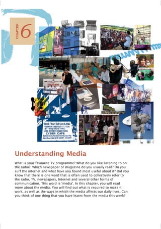 Understanding Media
What is your favourite TV programme? What do you like listening to on
the radio? Which newspaper or magazine do you usually read? Do you
surf the internet and what have you found most useful about it? Did you
know that there is one word that is often used to collectively refer to
the radio, TV, newspapers, Internet and several other forms of
communication. This word is ‘media’. In this chapter, you will read
more about the media. You will find out what is required to make it
work, as well as the ways in which the media affects our daily lives. Can
you think of one thing that you have learnt from the media this week?
6
C
HAPTER
 
