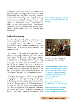 Look at the collage on the left and
list six various kinds of media that
you see.
An artist’s impression of Gutenberg
printing the first sheet of the Bible.
Ask older members of your family
about what they used to listen to
on the radio when there was no
TV around. Find out from them
when the first TV came to your
area. When was cable TV
introduced?
How many people in your
neighbourhood use the Internet?
List three things that you know
about some other part of the
world from watching television?
Everything ranging from the stall at the local fair to
the programme that you see on TV can be called
media. Media is the plural form of the word ‘medium’
and it describes the various ways through which we
communicate in society. Because media refers to all
means of communication, everything ranging from
a phone call to the evening news on TV can be called
media. TV, radio and newspapers are a form of media
that reaches millions of people, or the masses, across
the country and the world and, thus, they are called
mass media.
Media and technology
It would probably be difficult for you to imagine your
life without the media. But cable television and the
widespread use of the Internet is a recent
phenomenon. These have been around for less than
twenty years. The technology that mass media uses
keeps changing.
Newspapers, television and radio can reach
millions of people because they use certain
technologies. We also tend to discuss newspapers
and magazines as the print media; and TV and radio
as the electronic media. Why do you think
newspapers are called print media? As you read
further, you will find that this naming is related to
the different technologies that these media use. The
following photographs will give you a sense of the
ways in which technology that mass media uses has
changed over the years and continues to change.
Changing technology, or machines, and making
technology more modern, helps media to reach more
people. It also improves the quality of sound and the
images that you see. But technology does more than
this. It also changes the ways in which we think about
our lives. For example, today it is quite difficult for
us to think of our lives without television. Television
has enabled us to think of ourselves as members of
a larger global world. Television images travel huge
71
Chapter 6: Understanding Media
 