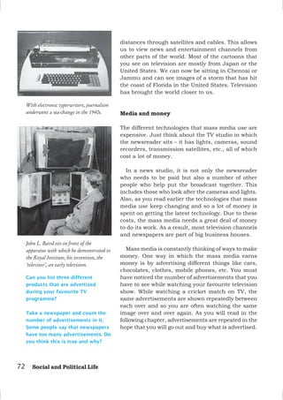 72 Social and Political Life
Can you list three different
products that are advertised
during your favourite TV
programme?
Take a newspaper and count the
number of advertisements in it.
Some people say that newspapers
have too many advertisements. Do
you think this is true and why?
John L. Baird sits in front of the
apparatus with which he demonstrated to
the Royal Institute, his invention, the
‘televisor’, an early television.
With electronic typerwriters, journalism
underwent a sea-change in the 1940s.
distances through satellites and cables. This allows
us to view news and entertainment channels from
other parts of the world. Most of the cartoons that
you see on television are mostly from Japan or the
United States. We can now be sitting in Chennai or
Jammu and can see images of a storm that has hit
the coast of Florida in the United States. Television
has brought the world closer to us.
Media and money
The different technologies that mass media use are
expensive. Just think about the TV studio in which
the newsreader sits – it has lights, cameras, sound
recorders, transmission satellites, etc., all of which
cost a lot of money.
In a news studio, it is not only the newsreader
who needs to be paid but also a number of other
people who help put the broadcast together. This
includes those who look after the cameras and lights.
Also, as you read earlier the technologies that mass
media use keep changing and so a lot of money is
spent on getting the latest technology. Due to these
costs, the mass media needs a great deal of money
to do its work. As a result, most television channels
and newspapers are part of big business houses.
Mass media is constantly thinking of ways to make
money. One way in which the mass media earns
money is by advertising different things like cars,
chocolates, clothes, mobile phones, etc. You must
have noticed the number of advertisements that you
have to see while watching your favourite television
show. While watching a cricket match on TV, the
same advertisements are shown repeatedly between
each over and so you are often watching the same
image over and over again. As you will read in the
following chapter, advertisements are repeated in the
hope that you will go out and buy what is advertised.
 