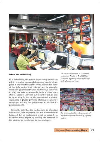 73
The cost to advertise on a TV channel
varies from ` 1,000 to ` 1,00,000 per
10 seconds depending on the popularity
of the channel and time.
Media and democracy
In a democracy, the media plays a very important
role in providing news and discussing events taking
place in the country and the world. It is on the basis
of this information that citizens can, for example,
learn how government works. And often, if they wish
to, they can take action on the basis of these news
stories. Some of the ways in which they can do this
is by writing letters to the concerned minister,
organising a public protest, starting a signature
campaign, asking the government to rethink its
programme, etc.
Given the role that the media plays in providing
information, it is important that the information be
balanced. Let us understand what we mean by a
balanced media report by reading two versions of
the same news event given on the next page.
Chapter 6: Understanding Media
The print media offers a large variety of
information to suit the tastes of different
readers.
 