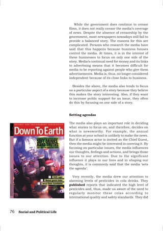76 Social and Political Life
While the government does continue to censor
films, it does not really censor the media’s coverage
of news. Despite the absence of censorship by the
government, most newspapers nowadays still fail to
provide a balanced story. The reasons for this are
complicated. Persons who research the media have
said that this happens because business houses
control the media. At times, it is in the interest of
these businesses to focus on only one side of the
story. Media’s continual need for money and its links
to advertising means that it becomes difficult for
media to be reporting against people who give them
advertisements. Media is, thus, no longer considered
independent because of its close links to business.
Besides the above, the media also tends to focus
on a particular aspect of a story because they believe
this makes the story interesting. Also, if they want
to increase public support for an issue, they often
do this by focusing on one side of a story.
Setting agendas
The media also plays an important role in deciding
what stories to focus on, and therefore, decides on
what is newsworthy. For example, the annual
function at your school is unlikely to make the news.
But if a famous actor is invited as the Chief Guest,
then the media might be interested in covering it. By
focusing on particular issues, the media influences
our thoughts, feelings and actions, and brings those
issues to our attention. Due to the significant
influence it plays in our lives and in shaping our
thoughts, it is commonly said that the media ‘sets
the agenda’.
Very recently, the media drew our attention to
alarming levels of pesticides in cola drinks. They
published reports that indicated the high level of
pesticides and, thus, made us aware of the need to
regularly monitor these colas according to
international quality and safety standards. They did
 