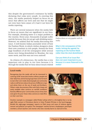 77
Recognising that the media will not be interested in
covering‘small’ issues that involve ordinary people and
their daily lives,several local groups have come forward
to start their own media.Several people use community
radio to tell farmers about the prices of different crops
and advise them on the use of seeds and fertilisers.
Others make documentary films with fairly cheap and
easily available video cameras on real-life conditions
faced by different poor communities,and,at times,have
even given the poor these video cameras to make films
on their own lives.
Another example is a newspaper called Khabar Lahriya which is a fortnightly that is run by
eight Dalit women in Chitrakoot district in Uttar Pradesh.Written in the local language,
Bundeli, this eight-page newspaper reports on Dalit issues and cases of violence against
women and political corruption.The newspaper reaches farmers, shopkeepers, panchayat
members, school teachers and women who have recently learnt to read and write.
Local media
Fashion shows are very popular with the
media.
What is the consequence of the
media ‘setting the agenda’ by
reporting on the Fashion Week
rather than the slum demolitions?
Can you think of an issue that
does not seem important to you
because it is never featured in the
media?
this despite the government’s resistance by boldly
declaring that colas were unsafe. In covering this
story, the media positively helped us focus on an
issue that affects our lives and one that we might
not even have been aware of it had it not been for
media reporting.
There are several instances when the media fails
to focus on issues that are significant in our lives.
For example, drinking water is a major problem in
the country. Every year, thousands of people suffer
and die because they do not get safe drinking water.
However, we seldom find the media discussing this
issue. A well-known Indian journalist wrote of how
the Fashion Week, in which clothes designers show
their new creations to rich people, formed the front
page headlines of all the newspapers while several
slums were being demolished in Mumbai, the very
same week, and this was not even noticed!
As citizens of a democracy, the media has a very
important role to play in our lives because it is
through the media that we hear about issues related
Chapter 6: Understanding Media
 