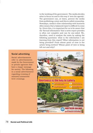 78 Social and Political Life
to the working of the government. The media decides
what to focus on and in this way it ‘sets the agenda’.
The government can, at times, prevent the media
from publishing a story and this is called censorship.
Nowadays, media’s close relationship with business
often means that a balanced report is difficult to come
by. Given this, it is important for us to be aware that
the ‘factual information’ that a news report provides
is often not complete and can be one-sided. We,
therefore, need to analyse the news by asking the
following questions: what is the information I am
learning from this report? What information is not
being provided? From whose point of view is the
article being written? Whose point of view is being
left out and why?
Social advertising
Social advertisements
refer to advertisements
made by the Government
or private agencies that
have a larger message
for society. The following
is a social advertisement
regarding crossing of
manned/unmanned
level crossings.
 