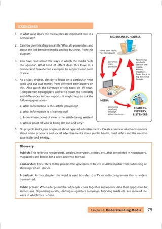 79
EXERCISES
1. In what ways does the media play an important role in a
democracy?
2. Can you give this diagram a title? What do you understand
about the link between media and big business from this
diagram?
3. You have read about the ways in which the media ‘sets
the agenda’. What kind of effect does this have in a
democracy? Provide two examples to support your point
of view.
4. As a class project, decide to focus on a particular news
topic and cut out stories from different newspapers on
this. Also watch the coverage of this topic on TV news.
Compare two newspapers and write down the similarity
and differences in their reports. It might help to ask the
following questions–
a. What information is this article providing?
b. What information is it leaving out?
c. From whose point of view is the article being written?
d. Whose point of view is being left out and why?
Glossary
Publish: This refers to newsreports, articles, interviews, stories, etc., that are printed in newspapers,
magazines and books for a wide audience to read.
Censorship: This refers to the powers that government has to disallow media from publishing or
showing certain stories.
Broadcast: In this chapter this word is used to refer to a TV or radio programme that is widely
transmitted.
Public protest: When a large number of people come together and openly state their opposition to
some issue. Organising a rally, starting a signature campaign, blocking roads etc. are some of the
ways in which this is done.
Chapter 6: Understanding Media
BIG BUSINESS HOUSES
READERS,
VIEWERS,
LISTENERS
advertise
their
products
MEDIA
promotes
products
through
advertisements
People buy
products
seen in the
media.
Money,
therefore,
flows back to
big business
houses
Some own radio,
TV, newspaper
5. Do projects (solo, pair or group) about types of advertisements. Create commercial advertisements
about some products and social advertisements about public health, road safety and the need to
save water and energy.
 