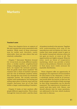 81
Markets
Teacher’s note
These two chapters focus on aspects of
life and commercial cycles associated with
markets. While some of these processes
may be visible and, therefore, easily
observable, there are also others that are
relatively unfamiliar.
Chapter 7 discusses ‘Markets Around
Us’. At one level, we study different market
sites: a weekly market, neighbourhood
shops, a shopping complex, etc. At another
level, we explore the intricate question,
‘how do goods reach these markets?’ We
examine how a chain of markets operates
and the role of wholesale markets within
this, through the case study of a wholesale
vegetable market. We usually associate
‘market’ with marketplaces, but buying and
selling takes place in diverse ways and the
chapter discusses how all of this falls
within a larger understanding of markets.
Chapter 8 looks at how markets offer
people different opportunities. This is done
through the ‘story of a shirt’, and the chain
of markets involved in the process. Together
with understanding each step of the
manufacture and circulation of a shirt, we
realise that some people stand to gain in
the market transaction whereas others do
not gain as much, or none at all. The
opportunities are highly unequal. Ways do
exist, such as those of cooperative
marketing, which can provide a better
return to the producers. However, we need
to find many more viable avenues for
equitable distribution.
These chapters offer an opportunity of
bringing in the experience of local markets
for discussion in the classroom. A visit to
a wholesale market would be of interest,
and would allow the learner to find out the
profit margins and details of daily earnings
so that those inequalities can be directly
examined. The experiences of markets are
varied and also quite rich. Hence, one
should allocate time for some questions,
not addressed in the text, which students
may wish to discuss.
81
 