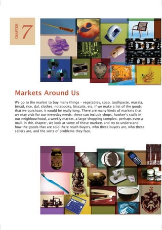 Markets Around Us
We go to the market to buy many things – vegetables, soap, toothpaste, masala,
bread, rice, dal, clothes, notebooks, biscuits, etc. If we make a list of the goods
that we purchase, it would be really long. There are many kinds of markets that
we may visit for our everyday needs: these can include shops, hawker’s stalls in
our neighbourhood, a weekly market, a large shopping complex, perhaps even a
mall. In this chapter, we look at some of these markets and try to understand
how the goods that are sold there reach buyers, who these buyers are, who these
sellers are, and the sorts of problems they face.
7
C
HAPTER
 