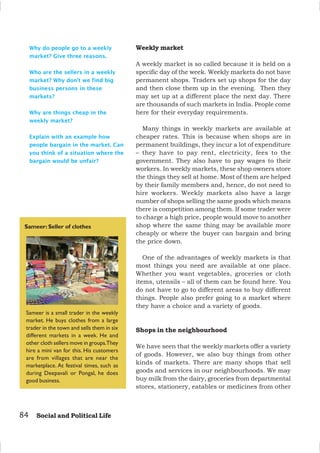 84 Social and Political Life
Why do people go to a weekly
market? Give three reasons.
Who are the sellers in a weekly
market? Why don’t we find big
business persons in these
markets?
Why are things cheap in the
weekly market?
Explain with an example how
people bargain in the market. Can
you think of a situation where the
bargain would be unfair?
Sameer is a small trader in the weekly
market. He buys clothes from a large
trader in the town and sells them in six
different markets in a week. He and
other cloth sellers move in groups.They
hire a mini van for this. His customers
are from villages that are near the
marketplace. At festival times, such as
during Deepavali or Pongal, he does
good business.
Sameer: Seller of clothes
Weekly market
A weekly market is so called because it is held on a
specific day of the week. Weekly markets do not have
permanent shops. Traders set up shops for the day
and then close them up in the evening. Then they
may set up at a different place the next day. There
are thousands of such markets in India. People come
here for their everyday requirements.
Many things in weekly markets are available at
cheaper rates. This is because when shops are in
permanent buildings, they incur a lot of expenditure
– they have to pay rent, electricity, fees to the
government. They also have to pay wages to their
workers. In weekly markets, these shop owners store
the things they sell at home. Most of them are helped
by their family members and, hence, do not need to
hire workers. Weekly markets also have a large
number of shops selling the same goods which means
there is competition among them. If some trader were
to charge a high price, people would move to another
shop where the same thing may be available more
cheaply or where the buyer can bargain and bring
the price down.
One of the advantages of weekly markets is that
most things you need are available at one place.
Whether you want vegetables, groceries or cloth
items, utensils – all of them can be found here. You
do not have to go to different areas to buy different
things. People also prefer going to a market where
they have a choice and a variety of goods.
Shops in the neighbourhood
We have seen that the weekly markets offer a variety
of goods. However, we also buy things from other
kinds of markets. There are many shops that sell
goods and services in our neighbourhoods. We may
buy milk from the dairy, groceries from departmental
stores, stationery, eatables or medicines from other
 