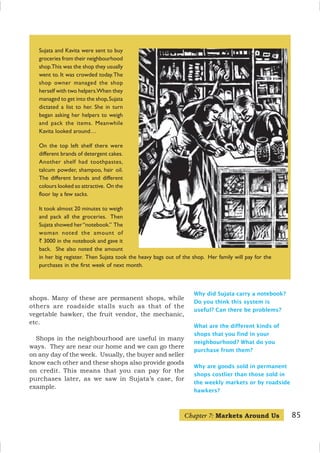 85
Sujata and Kavita were sent to buy
groceries from their neighbourhood
shop.This was the shop they usually
went to. It was crowded today.The
shop owner managed the shop
herself with two helpers.When they
managed to get into the shop,Sujata
dictated a list to her. She in turn
began asking her helpers to weigh
and pack the items. Meanwhile
Kavita looked around…
On the top left shelf there were
different brands of detergent cakes.
Another shelf had toothpastes,
talcum powder, shampoo, hair oil.
The different brands and different
colours looked so attractive. On the
floor lay a few sacks.
It took almost 20 minutes to weigh
and pack all the groceries. Then
Sujata showed her“notebook.” The
woman noted the amount of
` 3000 in the notebook and gave it
back. She also noted the amount
in her big register. Then Sujata took the heavy bags out of the shop. Her family will pay for the
purchases in the first week of next month.
Why did Sujata carry a notebook?
Do you think this system is
useful? Can there be problems?
What are the different kinds of
shops that you find in your
neighbourhood? What do you
purchase from them?
Why are goods sold in permanent
shops costlier than those sold in
the weekly markets or by roadside
hawkers?
Chapter 7: Markets Around Us
shops. Many of these are permanent shops, while
others are roadside stalls such as that of the
vegetable hawker, the fruit vendor, the mechanic,
etc.
Shops in the neighbourhood are useful in many
ways. They are near our home and we can go there
on any day of the week. Usually, the buyer and seller
know each other and these shops also provide goods
on credit. This means that you can pay for the
purchases later, as we saw in Sujata’s case, for
example.
 