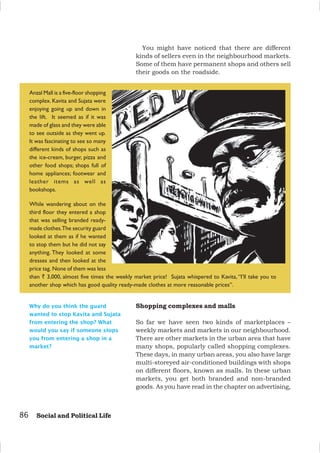 86 Social and Political Life
Why do you think the guard
wanted to stop Kavita and Sujata
from entering the shop? What
would you say if someone stops
you from entering a shop in a
market?
You might have noticed that there are different
kinds of sellers even in the neighbourhood markets.
Some of them have permanent shops and others sell
their goods on the roadside.
Anzal Mall is a five-floor shopping
complex. Kavita and Sujata were
enjoying going up and down in
the lift. It seemed as if it was
made of glass and they were able
to see outside as they went up.
It was fascinating to see so many
different kinds of shops such as
the ice-cream, burger, pizza and
other food shops; shops full of
home appliances; footwear and
leather items as well as
bookshops.
While wandering about on the
third floor they entered a shop
that was selling branded ready-
made clothes.The security guard
looked at them as if he wanted
to stop them but he did not say
anything. They looked at some
dresses and then looked at the
price tag. None of them was less
than ` 3,000, almost five times the weekly market price! Sujata whispered to Kavita, “I’ll take you to
another shop which has good quality ready-made clothes at more reasonable prices”.
Shopping complexes and malls
So far we have seen two kinds of marketplaces –
weekly markets and markets in our neighbourhood.
There are other markets in the urban area that have
many shops, popularly called shopping complexes.
These days, in many urban areas, you also have large
multi-storeyed air-conditioned buildings with shops
on different floors, known as malls. In these urban
markets, you get both branded and non-branded
goods. As you have read in the chapter on advertising,
 