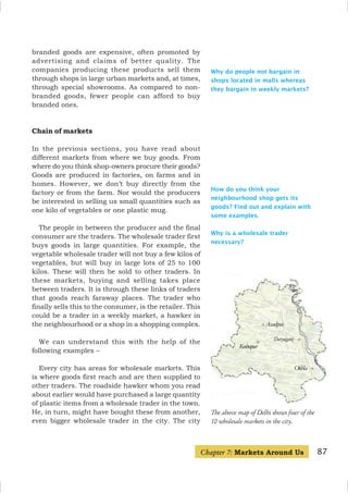 87
How do you think your
neighbourhood shop gets its
goods? Find out and explain with
some examples.
Why is a wholesale trader
necessary?
branded goods are expensive, often promoted by
advertising and claims of better quality. The
companies producing these products sell them
through shops in large urban markets and, at times,
through special showrooms. As compared to non-
branded goods, fewer people can afford to buy
branded ones.
Chain of markets
In the previous sections, you have read about
different markets from where we buy goods. From
where do you think shop-owners procure their goods?
Goods are produced in factories, on farms and in
homes. However, we don’t buy directly from the
factory or from the farm. Nor would the producers
be interested in selling us small quantities such as
one kilo of vegetables or one plastic mug.
The people in between the producer and the final
consumer are the traders. The wholesale trader first
buys goods in large quantities. For example, the
vegetable wholesale trader will not buy a few kilos of
vegetables, but will buy in large lots of 25 to 100
kilos. These will then be sold to other traders. In
these markets, buying and selling takes place
between traders. It is through these links of traders
that goods reach faraway places. The trader who
finally sells this to the consumer, is the retailer. This
could be a trader in a weekly market, a hawker in
the neighbourhood or a shop in a shopping complex.
We can understand this with the help of the
following examples –
Every city has areas for wholesale markets. This
is where goods first reach and are then supplied to
other traders. The roadside hawker whom you read
about earlier would have purchased a large quantity
of plastic items from a wholesale trader in the town.
He, in turn, might have bought these from another,
even bigger wholesale trader in the city. The city
Chapter 7: Markets Around Us
Why do people not bargain in
shops located in malls whereas
they bargain in weekly markets?
The above map of Delhi shows four of the
10 wholesale markets in the city.
Keshopur
Azadpur
Daryaganj
Okhla
 