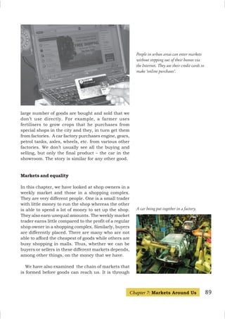 89
People in urban areas can enter markets
without stepping out of their homes via
the Internet. They use their credit cards to
make ‘online purchases’.
large number of goods are bought and sold that we
don’t use directly. For example, a farmer uses
fertilisers to grow crops that he purchases from
special shops in the city and they, in turn get them
from factories. A car factory purchases engine, gears,
petrol tanks, axles, wheels, etc. from various other
factories. We don’t usually see all the buying and
selling, but only the final product – the car in the
showroom. The story is similar for any other good.
Markets and equality
In this chapter, we have looked at shop owners in a
weekly market and those in a shopping complex.
They are very different people. One is a small trader
with little money to run the shop whereas the other
is able to spend a lot of money to set up the shop.
They also earn unequal amounts. The weekly market
trader earns little compared to the profit of a regular
shop owner in a shopping complex. Similarly, buyers
are differently placed. There are many who are not
able to afford the cheapest of goods while others are
busy shopping in malls. Thus, whether we can be
buyers or sellers in these different markets depends,
among other things, on the money that we have.
We have also examined the chain of markets that
is formed before goods can reach us. It is through
A car being put together in a factory.
Chapter 7: Markets Around Us
 