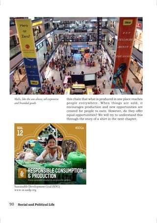 90 Social and Political Life
Malls, like the one above, sell expensive
and branded goods.
this chain that what is produced in one place reaches
people everywhere. When things are sold, it
encourages production and new opportunities are
created for people to earn. However, do they offer
equal opportunities? We will try to understand this
through the story of a shirt in the next chapter.
Sustainable Development Goal (SDG)
www.in.undp.org
 