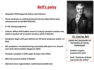 Sir Charles Bell
Bell’s palsy
• Idiopathic PFP/frequently follow viral infection
• Facial weakness on waking (ischemia/narrow labyrinthine part;
enhancement on Gd MRI-SPECIFIC)
• F>>M, during pregnancy
• Criteria: diffuse PFP/sudden onset (1-2 days)/ paralysis reaches max.
within 3 weeks/ full or partial recovery within 6 Months
• Symptoms begin with pain behind ear f/b facial weakness within 1-2
days
• MC symptoms: increased tearing associated with pain in or around
ear/ taste abnormalities (dysgeusia 60%)
• Paralysis complete in both upper & lower face (70%)
• 80% Full recovery within 6 Months
• Aberrant nerve regeneration: synkinesia/crocodile tear
(1829):THE DISCOVERY OF
THE NERVE OF FACIAL
EXPRESSION
• Scottish surgeon,
anatomist & artist
• Book “Anatomy of facial
expression for artists”
 
