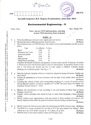 Seventh Semester B.E. Degree Examination, June/Juty 2015
PART - A
Write the differences between water supply pipes and sewers.
Mention the factors affecting quantity of storm water.
Co-efficient oh Area
0.90 l5
Environmental Engineering - ll
Note: Answer FIVE full questions, selecting
at least TWO questioras.from euch parl
f fo-Cv
0.15 2s
0.40 20
0.10
Calculate the Runoff coefficient q,nd quantity of storm water run-off. If intensity of rainfall
is 30mm/h for rain with duration equal to time of concentration. If population density in the
area is 350 person per hectare and rate of water supply is 200.tpcd. Calculate design
discharge for combined system. Take Qp.ur.
: 2. (08 Marks)
2 a. State the hydraulic formulas which are commonly adopted in design of sewers. Explain any
one in brief. (06 Marks)
b. Explain the phenomenon of crown corrosion with the help of neat sketch. How can this be
avoided? (06 Marks)
c. Calculate,the velocity of flow and corresponding discharge in a sewer of circular section
having diameter equal to lm laid at a gradient of 1 in 500. The sever runs at 0.6 depth. Use
mannings formula taking N : 0.012. (08 Marks)
3 d; Mention the classification of trap according to use and location of these traps in house
drainage connections. (06 Marks)
b. Explain various principles that should be kept in mind while designing a house drainage
system. (06 Marks)
c. Briefly explain sewer appurtenances with neat sketch (i) Drop manhole (ii) removes low
density material which affect the growth of aerobic bacteria during treatment process.
(08 Marks)
4 a. Briefly explain the laboratory procedure for determining the BOD of waste water. (08 Marks)
b. The BOD of a sewage incubated for one day at 30'C has been found to be 100mg4. What
USN
10cv71
Max. Marks:100
(06 Marks)
(06 Marks)
(06 Marks)
(06 Marks)
Time: 3 hrs.
la.
b.
c.
C)
o
d
d
()
(.)
k
ox
69
7r)
-*
ico
.5 c.r
d$
Eilal
-o
Es
OO
boi(nd
-o>e
-6
-?o
6)3
o- ii
trE
()i
;o
();;
3oo,i
6E
LO
19
>.1
oo"trbo'-E
6=
o. [i
E>
o-
c)
U<
-.,i c'.i
()
o
z
L
o
a
The catchment area is of 300 hetctares. The surface covers in the 6atchment classify as given
below.
Type
Roof
Pavement and Yards 0.80 15
Lawn and garden
Roads
Open ground
Single family dwelling 0.50
t5
t0
will be the 5 day 20'C BOD? Assume K: 0.12 (Base 10) at 20"C.
c. With the help of neat sketch explain carbon and Nitrogen cycle.
I of2
 